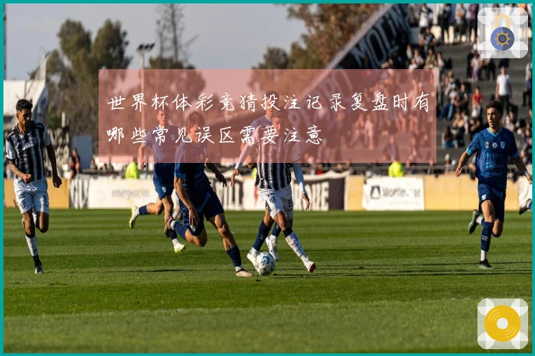 世界杯体彩竞猜投注记录复盘时有哪些常见误区需要注意