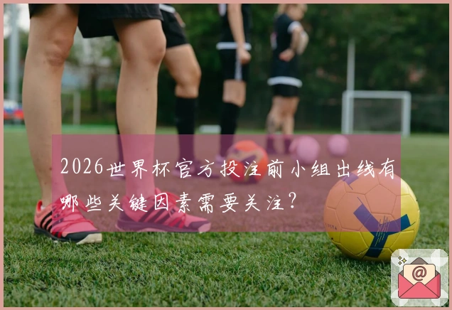 2026世界杯官方投注前小组出线有哪些关键因素需要关注？