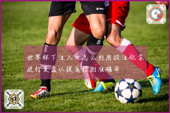 世界杯下注入口怎么利用投注记录进行复盘以提高预测准确率